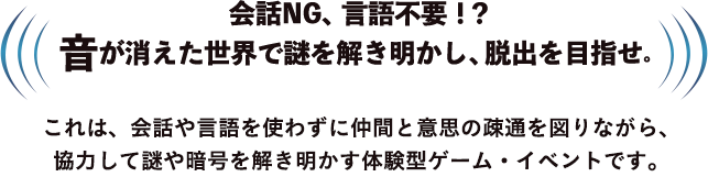会話NG、言語不要！？ 音が消えた世界で謎を解き明かし、脱出を目指せ。