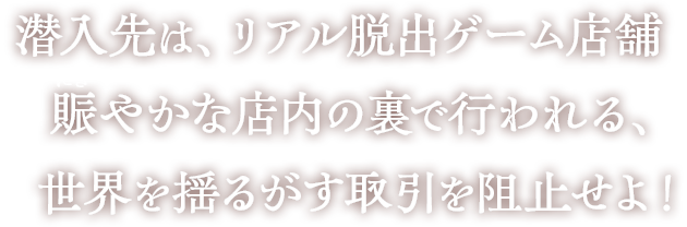 潜入先は、リアル脱出ゲーム店舗。賑やかな店内の裏で行われる、世界を揺るがす取引を阻止せよ！