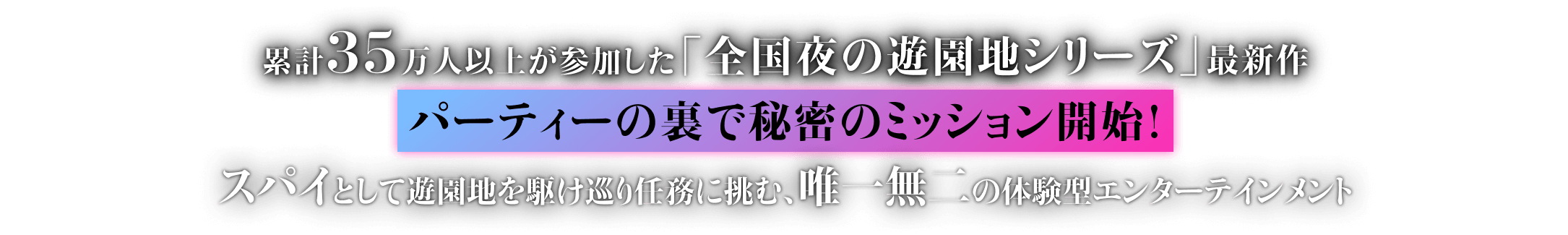 累計35万人以上が参加した「全国夜の遊園地シリーズ」最新作 パーティーの裏で秘密のミッション開始！ スパイとして遊園地を駆け巡り任務に挑む 唯一無二の体験型エンターテインメント