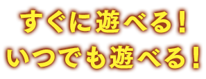 すぐに遊べる！いつでも遊べる！