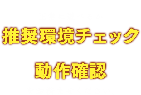 ご用意された端末で正常に遊べるか推奨環境チェック＆動作確認をお済ませください。