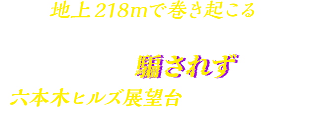 地上218mで巻き起こる、前代未聞の大事件。犯人に騙されず、六本木ヒルズ展望台に仕掛けられたすべての謎を解き明かせ。