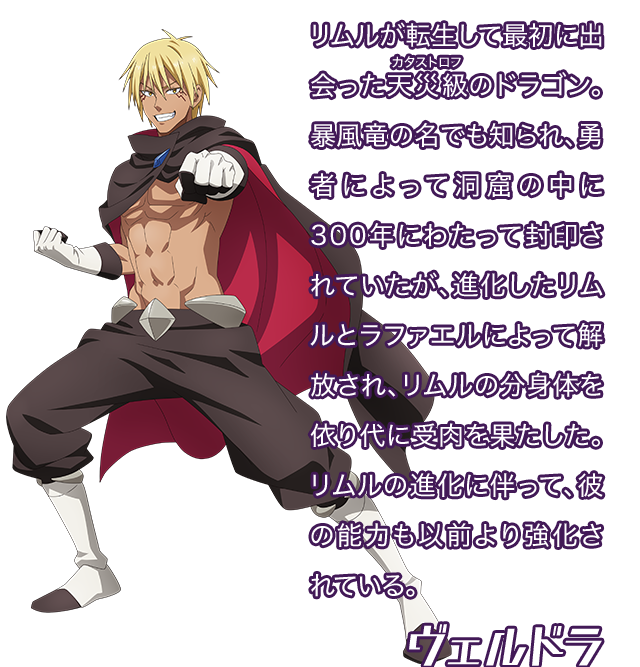 ヴェルドラ／リムルが転生して最初に出会った天災（カタストロフ）級のドラゴン。暴風竜の名でも知られ、勇者によって洞窟の中に300年にわたって封印されていたが、進化したリムルとラファエルによって解放され、リムルの分身体を依り代に受肉を果たした。リムルの進化に伴って、彼の能力も以前より強化されている。