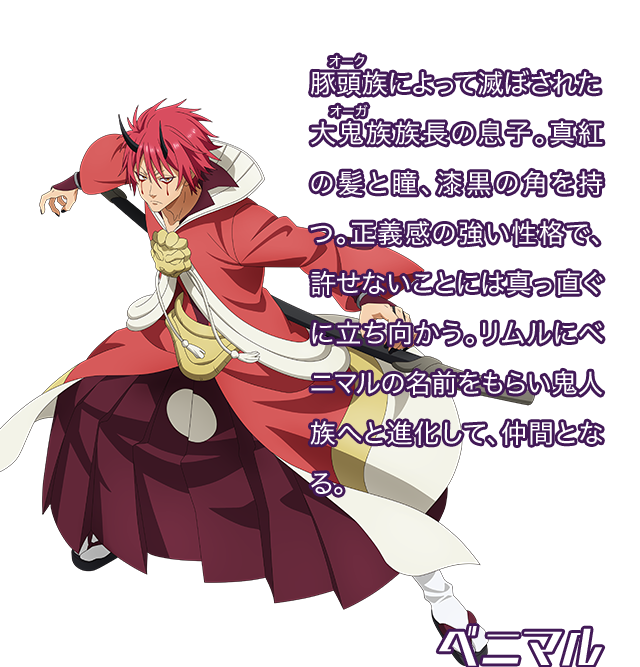 ベニマル／豚頭族（オーク）によって滅ぼされた大鬼族（オーガ）族長の息子。真紅の髪と瞳、漆黒の角を持つ。正義感の強い性格で、許せないことには真っ直ぐに立ち向かう。リムルにベニマルの名前をもらい鬼人族へと進化して、仲間となる。