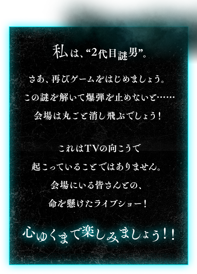 「私は、”2代目謎男”。さあ、再びゲームをはじめましょう。この謎を解いて爆弾を止めないと…… 会場は丸ごと消し飛ぶでしょう！これはTVの向こうで起こっていることではありません。会場にいる皆さんとの、命を懸けたライブショー！心ゆくまで楽しみましょう！！」