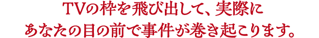 TVの枠を飛び出して、実際にあなたの目の前で事件が巻き起こります。