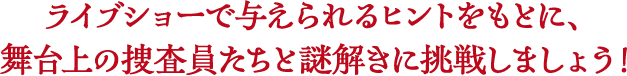 ライブショーで与えられるヒントをもとに、舞台上の捜査員たちと謎解きに挑戦しましょう！