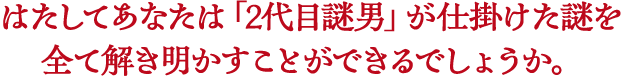 はたしてあなたは「2代目謎男」が仕掛けた謎を全て解き明かすことができるでしょうか。