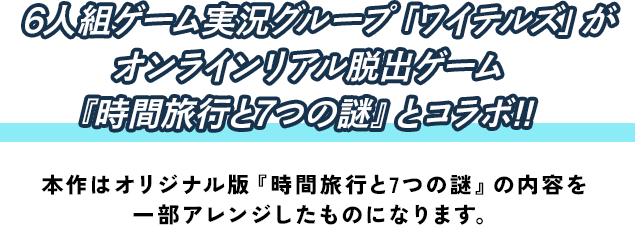 プレイヤー全員で朗読劇を演じるオンラインリアル脱出ゲーム『時間旅行と7つの謎』が6人組ゲーム実況グループ「ワイテルズ」とコラボ‼ 本作はオリジナル版『時間旅行と7つの謎』の内容を一部アレンジしたものになります。