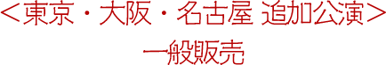 <東京・大阪・名古屋 追加公演>一般販売