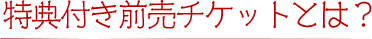 特典付き前売チケットとは？