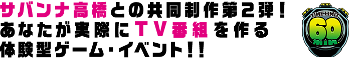 サバンナ高橋との共同制作第2弾！あなたが実際にＴＶ番組を作る体験型ゲーム・イベント!!