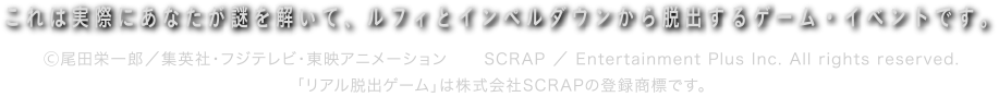 このイベントは実際にあなたが体を使って謎を解いて脱出するゲームイベントです　Ⓒ尾田栄一郎／集英社・フジテレビ・東映アニメーション 「リアル脱出ゲーム」は株式会社SCRAPの登録商標です。